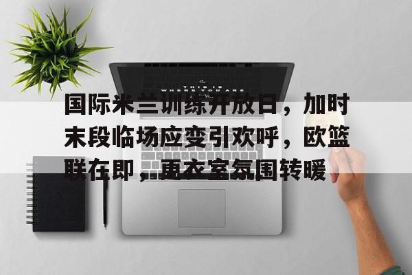 mk体育官网-国际米兰训练开放日，加时末段临场应变引欢呼，欧篮联在即，更衣室氛围转暖的简单介绍