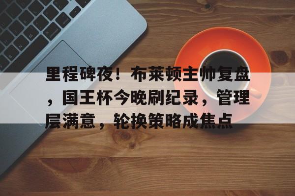 里程碑夜!布莱顿主帅复盘,国王杯今晚刷纪录,管理层满意,轮换策略成焦点的简单介绍 里程碑夜!布莱顿主帅复盘,国王杯今晚刷纪录,管理层满意,轮换策略成焦点的简单介绍
