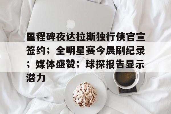 里程碑夜达拉斯独行侠官宣签约；全明星赛今晨刷纪录；媒体盛赞；球探报告显示潜力的简单介绍